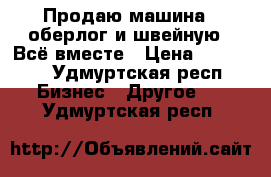 Продаю машина  (оберлог)и швейную . Всё вместе › Цена ­ 25 000 - Удмуртская респ. Бизнес » Другое   . Удмуртская респ.